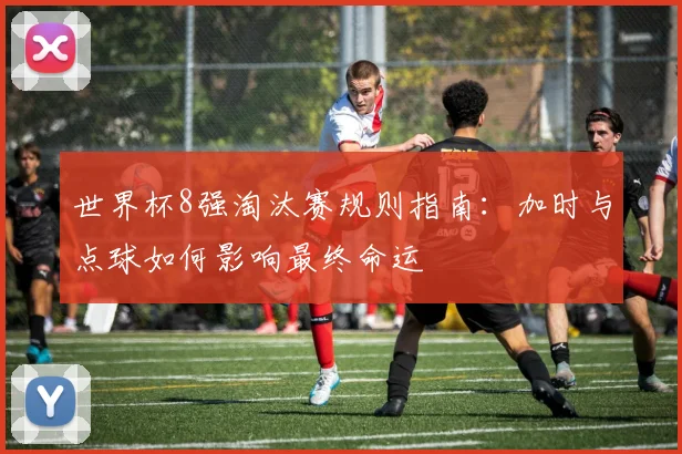 世界杯8强淘汰赛规则指南：加时与点球如何影响最终命运