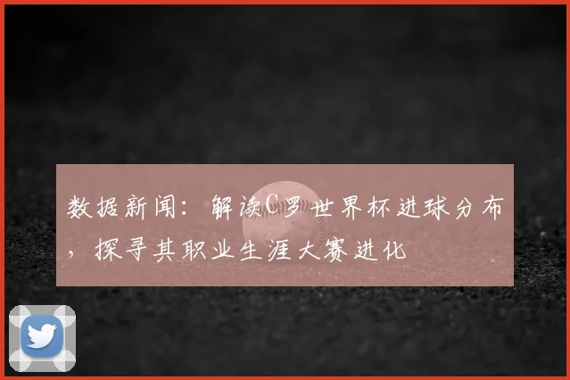 数据新闻:解读C罗世界杯进球分布,探寻其职业生涯大赛进化