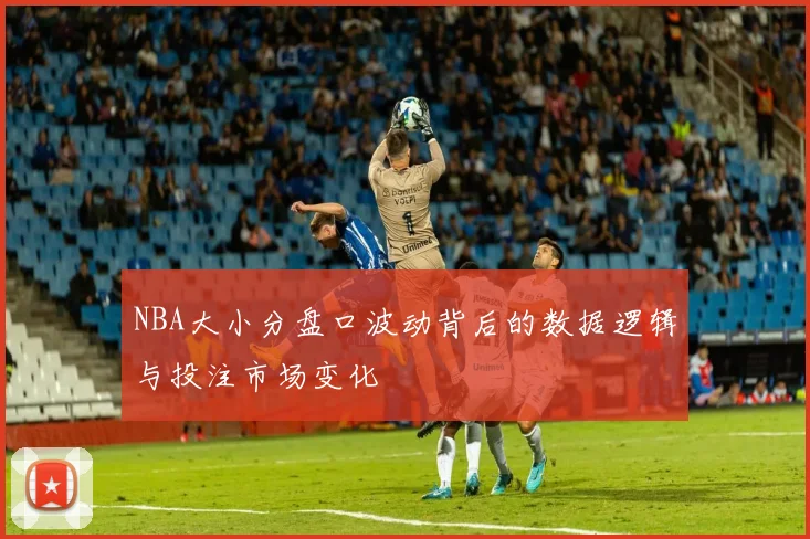 NBA大小分盘口波动背后的数据逻辑与投注市场变化