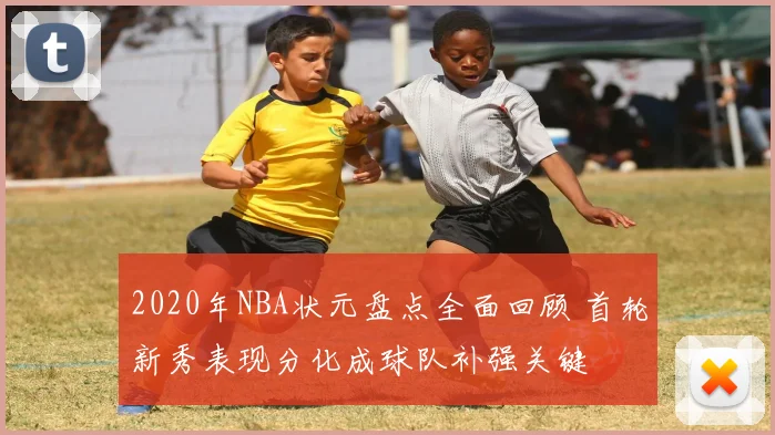 2020年NBA状元盘点全面回顾 首轮新秀表现分化成球队补强关键