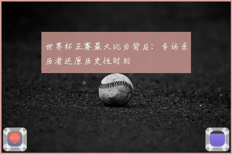 世界杯正赛最大比分背后:专访亲历者还原历史性时刻