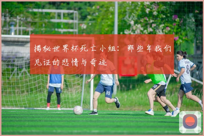 揭秘世界杯死亡小组:那些年我们见证的悲情与奇迹